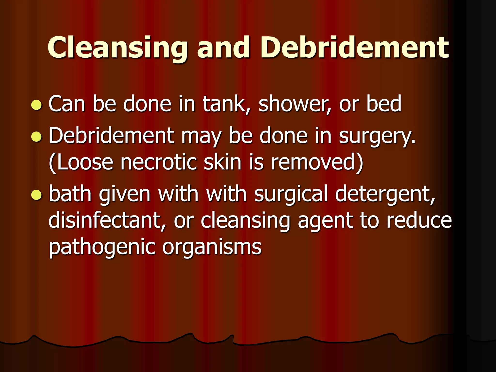 Cleansing and Debridement
 Can be done in tank, shower, or bed
 Debridement may be done in surgery.
(Loose necrotic skin is removed)
 bath given with with surgical detergent,
disinfectant, or cleansing agent to reduce
pathogenic organisms
 