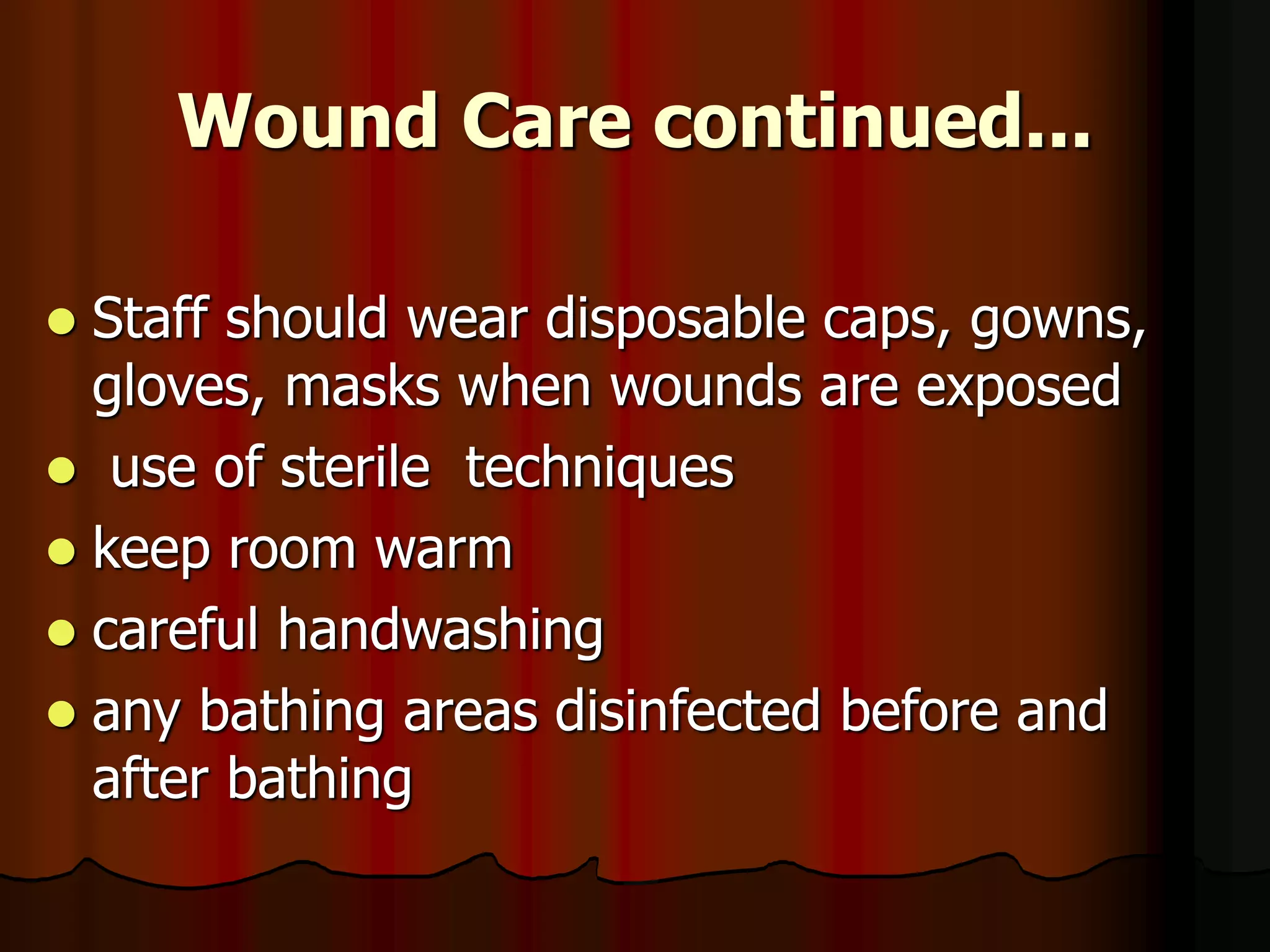 Wound Care continued...
 Staff should wear disposable caps, gowns,
gloves, masks when wounds are exposed
 use of sterile techniques
 keep room warm
 careful handwashing
 any bathing areas disinfected before and
after bathing
 