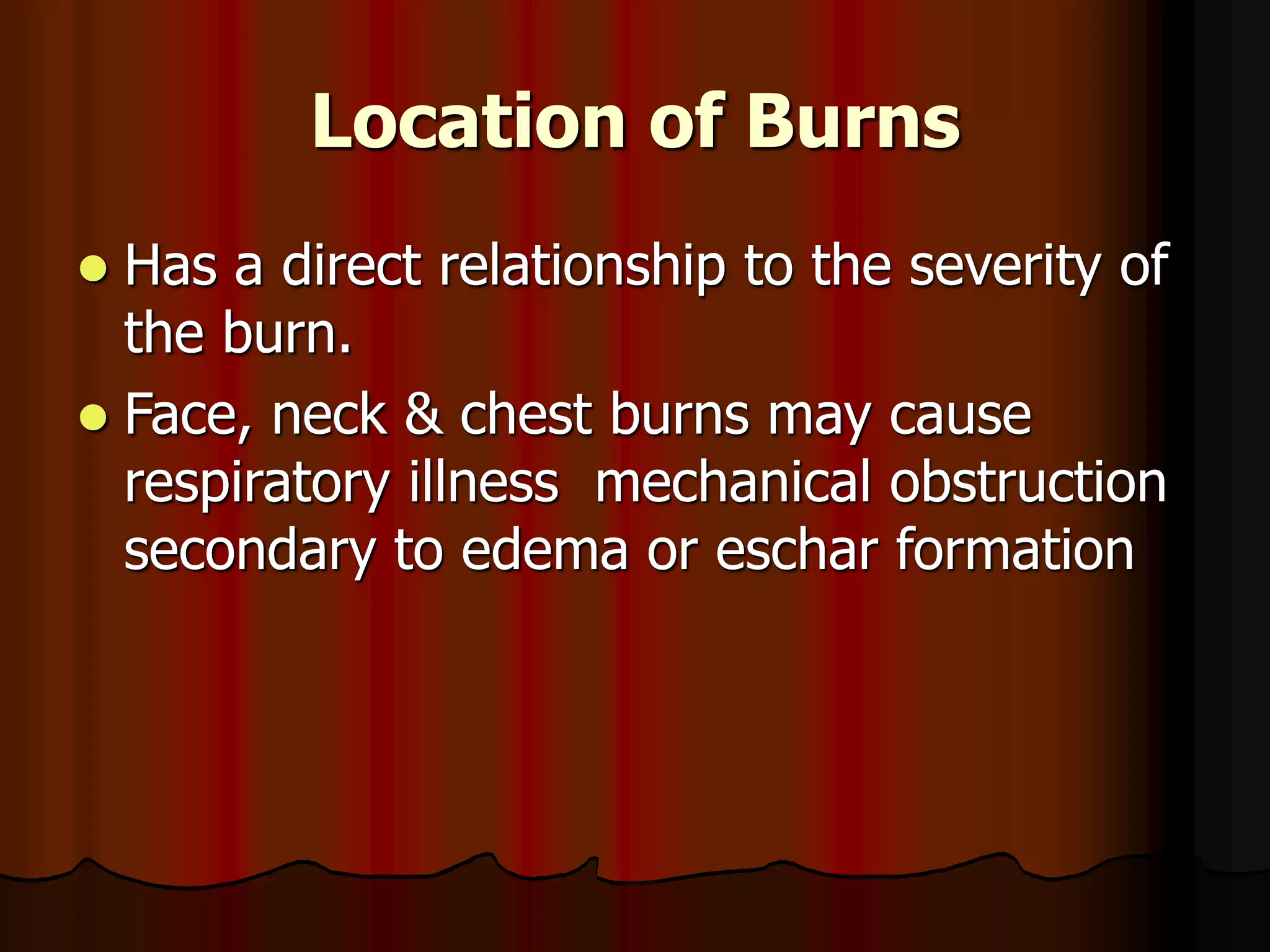 Location of Burns
 Has a direct relationship to the severity of
the burn.
 Face, neck & chest burns may cause
respiratory illness mechanical obstruction
secondary to edema or eschar formation
 