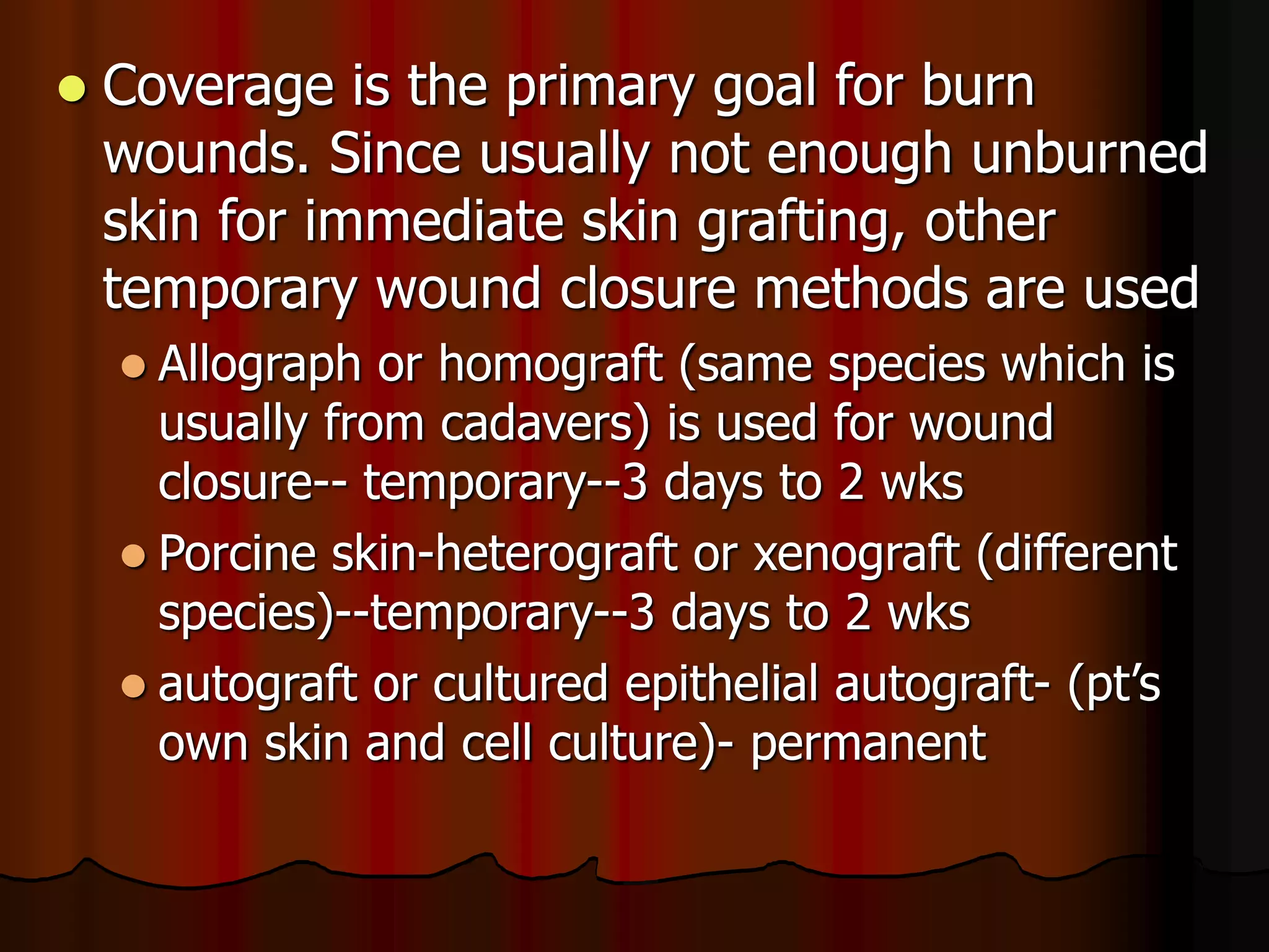  Coverage is the primary goal for burn
wounds. Since usually not enough unburned
skin for immediate skin grafting, other
temporary wound closure methods are used
 Allograph or homograft (same species which is
usually from cadavers) is used for wound
closure-- temporary--3 days to 2 wks
 Porcine skin-heterograft or xenograft (different
species)--temporary--3 days to 2 wks
 autograft or cultured epithelial autograft- (pt’s
own skin and cell culture)- permanent
 
