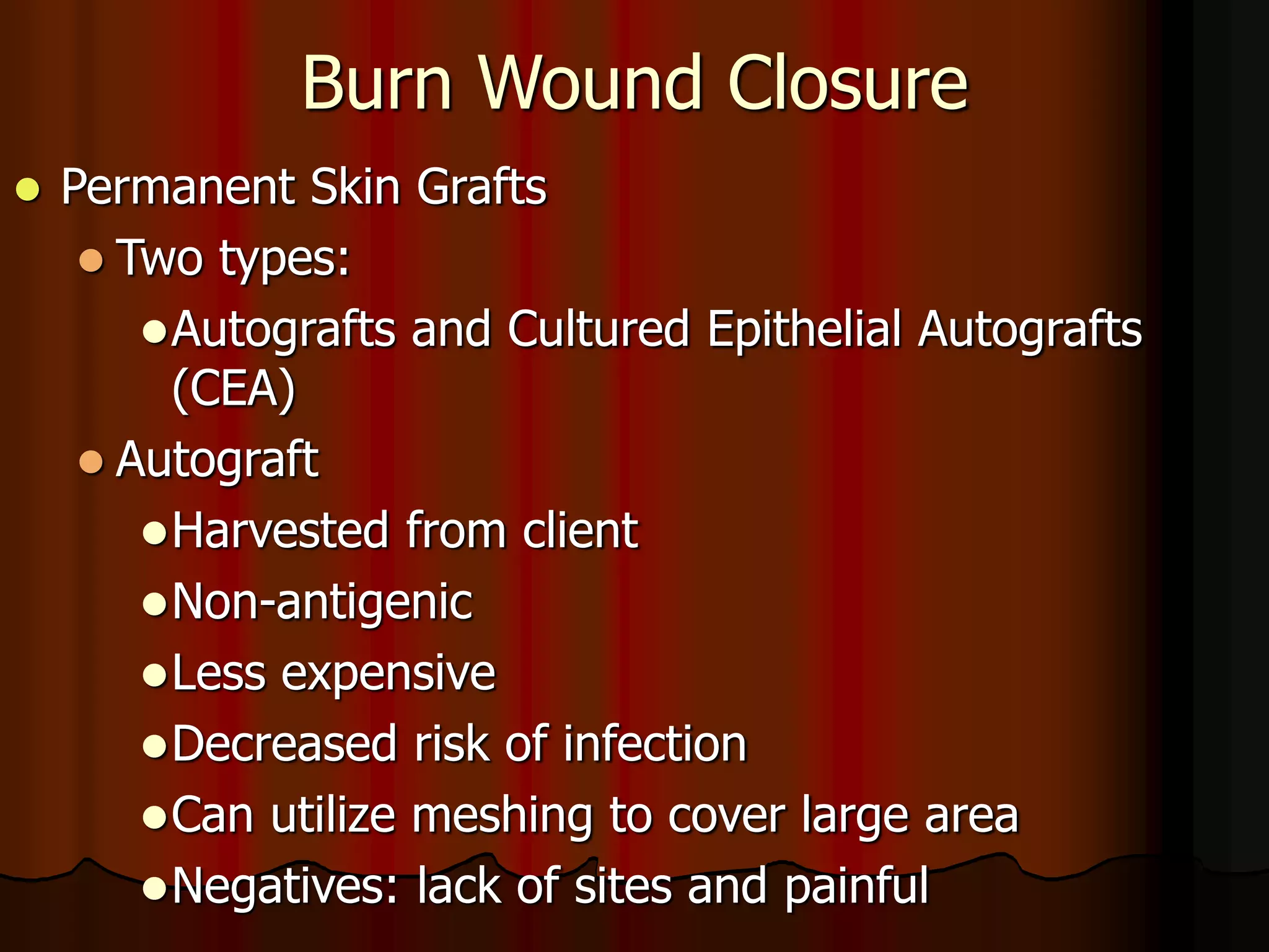 Burn Wound Closure
 Permanent Skin Grafts
 Two types:
Autografts and Cultured Epithelial Autografts
(CEA)
 Autograft
Harvested from client
Non-antigenic
Less expensive
Decreased risk of infection
Can utilize meshing to cover large area
Negatives: lack of sites and painful
 