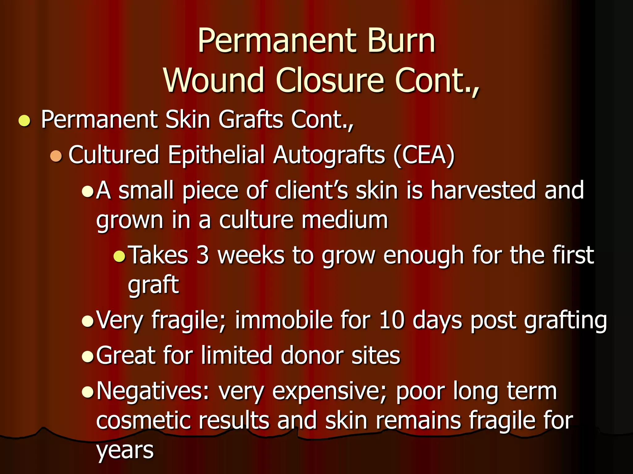 Permanent Burn
Wound Closure Cont.,
 Permanent Skin Grafts Cont.,
 Cultured Epithelial Autografts (CEA)
A small piece of client’s skin is harvested and
grown in a culture medium
Takes 3 weeks to grow enough for the first
graft
Very fragile; immobile for 10 days post grafting
Great for limited donor sites
Negatives: very expensive; poor long term
cosmetic results and skin remains fragile for
years
 