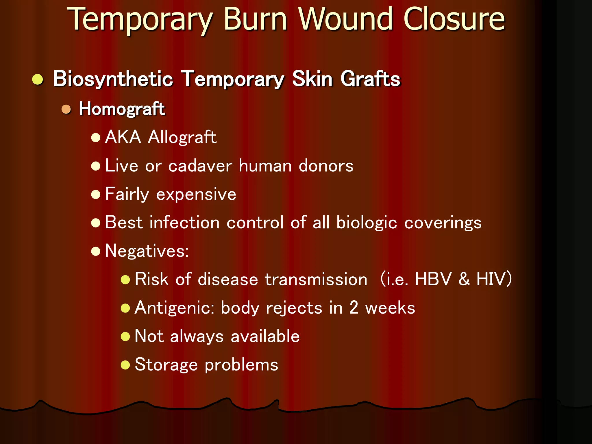 Temporary Burn Wound Closure
 Biosynthetic Temporary Skin Grafts
 Homograft
 AKA Allograft
 Live or cadaver human donors
 Fairly expensive
 Best infection control of all biologic coverings
 Negatives:
 Risk of disease transmission (i.e. HBV & HIV)
 Antigenic: body rejects in 2 weeks
 Not always available
 Storage problems
 