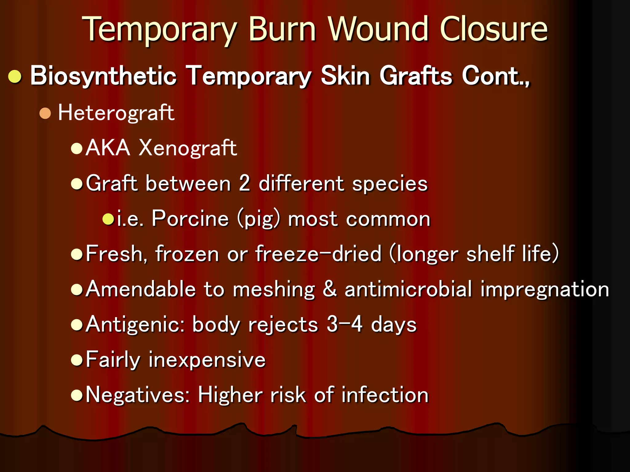Temporary Burn Wound Closure
 Biosynthetic Temporary Skin Grafts Cont.,
 Heterograft
AKA Xenograft
Graft between 2 different species
i.e. Porcine (pig) most common
Fresh, frozen or freeze-dried (longer shelf life)
Amendable to meshing & antimicrobial impregnation
Antigenic: body rejects 3-4 days
Fairly inexpensive
Negatives: Higher risk of infection
 