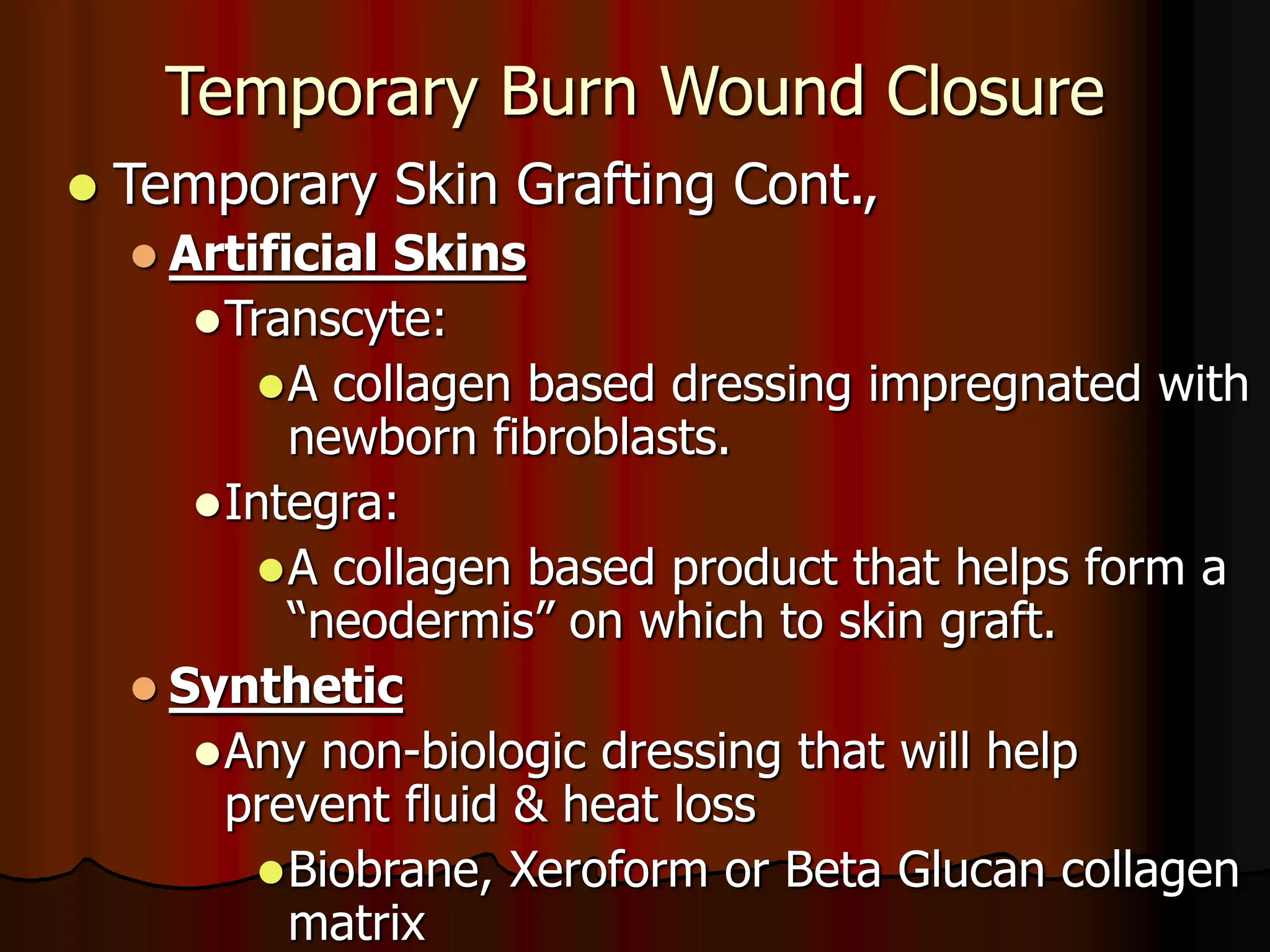 Temporary Burn Wound Closure
 Temporary Skin Grafting Cont.,
 Artificial Skins
Transcyte:
A collagen based dressing impregnated with
newborn fibroblasts.
Integra:
A collagen based product that helps form a
“neodermis” on which to skin graft.
 Synthetic
Any non-biologic dressing that will help
prevent fluid & heat loss
Biobrane, Xeroform or Beta Glucan collagen
matrix
 