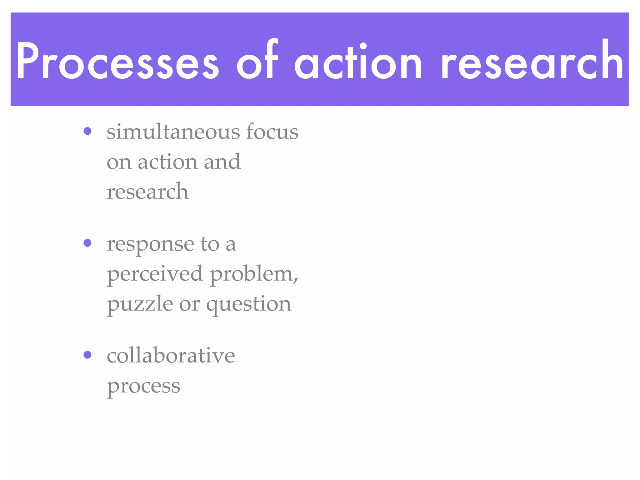 Processes of action research
• simultaneous focus
on action and
research
• response to a
perceived problem,
puzzle or question
• collaborative
process