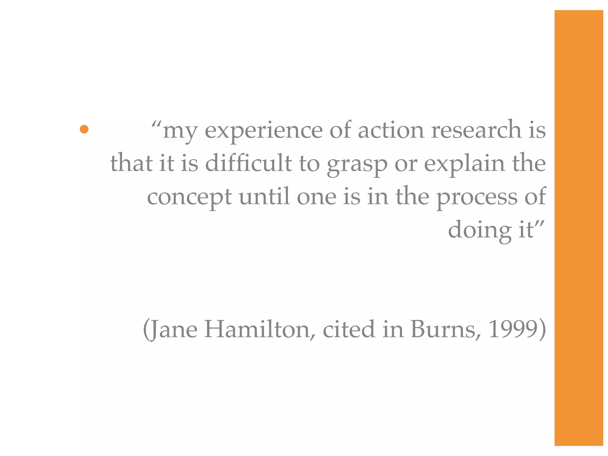 • “my experience of action research is
that it is difficult to grasp or explain the
concept until one is in the process of
doing it”
(Jane Hamilton, cited in Burns, 1999)