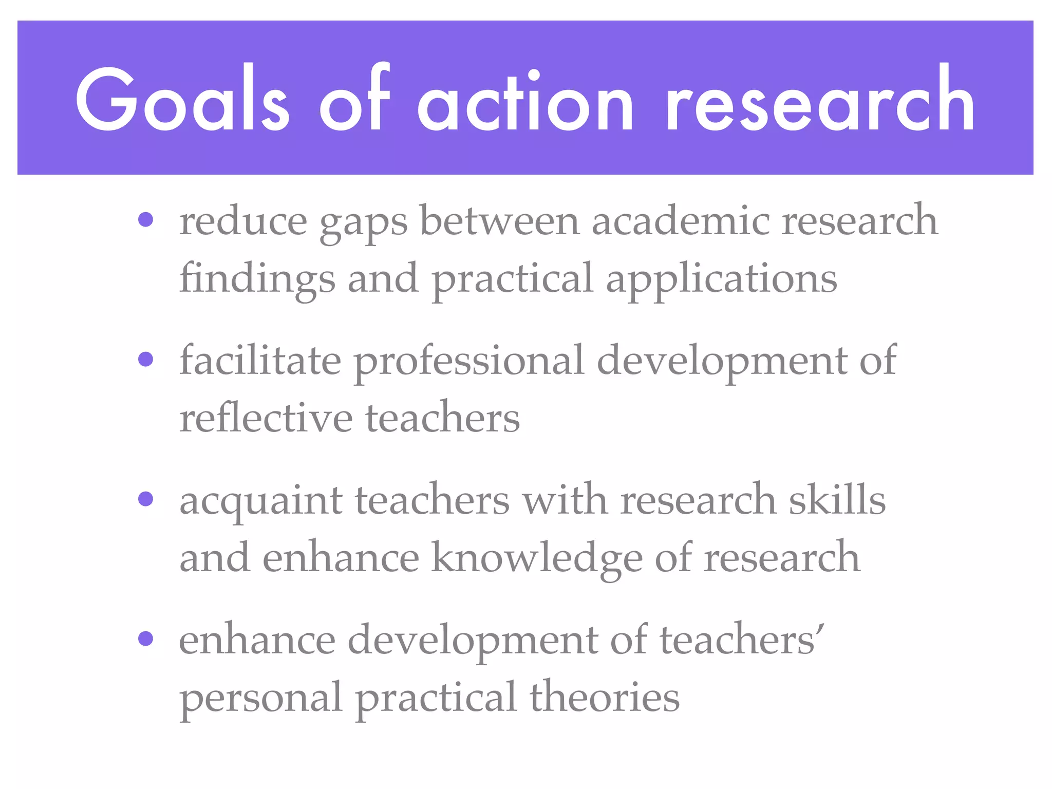 • reduce gaps between academic research
findings and practical applications
• facilitate professional development of
reflective teachers
• acquaint teachers with research skills
and enhance knowledge of research
• enhance development of teachers’
personal practical theories
Goals of action research