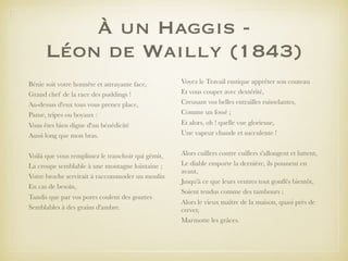 À un Haggis -
Léon de Wailly (1843)
Bénie soit votre honnête et attrayante face,
Grand chef de la race des puddings !
Au-dessus d'eux tous vous prenez place,
Panse, tripes ou boyaux :
Vous êtes bien digne d'un bénédicité
Aussi long que mon bras.
Voilà que vous remplissez le tranchoir qui gémit,
La croupe semblable à une montagne lointaine ;
Votre broche servirait à raccommoder un moulin
En cas de besoin,
Tandis que par vos pores coulent des gouttes
Semblables à des grains d'ambre.
Voyez le Travail rustique apprêter son couteau
Et vous couper avec dextérité,
Creusant vos belles entrailles ruisselantes,
Comme un fossé ;
Et alors, oh ! quelle vue glorieuse,
Une vapeur chaude et succulente !
Alors cuillers contre cuillers s'allongent et luttent,
Le diable emporte la dernière, ils poussent en
avant,
Jusqu'à ce que leurs ventres tout gonﬂés bientôt,
Soient tendus comme des tambours ;
Alors le vieux maître de la maison, quasi près de
crever,
Marmotte les grâces.
 