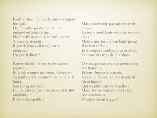 Est-il un homme qui devant son ragoût
français,
Ou une olla qui donnerait une
indigestion à une truie,
Ou une fricassée qui la ferait vomir
A force de dégoût,
Regarde d'un oeil moqueur et
méprisant
Un pareil dîner ?
Pauvre diable ! voyez-le devant ses
rogatons,
Et faible comme un roseau desséché ;
Sa jambe grêle est une vraie lanière de
fouet,
Son poing une noix.
Lui, se jeter à travers la mêlée et le ﬂot
sanglant,
Il en est incapable !
Mais observez le paysan nourri de
haggis,
La terre tremblante résonne sous son
pas ;
Mettez une lame à son large poing,
Il la fera sifﬂer,
Et il coupera jambes, bras et chefs,
Comme des têtes de chardons.
Ô vous, puissances, qui prenez soin
des hommes
Et leur dressez leur menu,
La vieille Ecosse n'a pas besoin de
fricot liquide
Qui rejaillit dans les écuelles ;
Mais, si vous souhaitez sa prière
reconnaissante,
Donnez-lui un haggis !
 