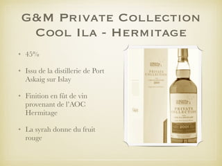 G&M Private Collection
Cool Ila - Hermitage
• 45%
• Issu de la distillerie de Port
Askaig sur Islay
• Finition en fût de vin
provenant de l’AOC
Hermitage
• La syrah donne du fruit
rouge
 