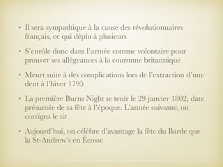 • Il sera sympathique à la cause des révolutionnaires
français, ce qui déplu à plusieurs
• S’enrôle donc dans l’armée comme volontaire pour
prouver ses allégeances à la couronne britannique
• Meurt suite à des complications lors de l’extraction d’une
dent à l’hiver 1795
• La première Burns Night se tenir le 29 janvier 1802, date
présumée de sa fête à l’époque. L’année suivante, on
corrigea le tir
• Aujourd’hui, on célèbre d’avantage la fête du Barde que
la St-Andrew’s en Écosse
 