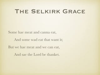 The Selkirk Grace
Some hae meat and canna eat,
And some wad eat that want it;
But we hae meat and we can eat,
And sae the Lord be thanket.
 