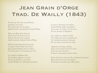 Jean Grain d’Orge
Trad. De Wailly (1843)
Il était une fois trois rois d'Orient ,
puissants tous trois:
Ils avaient juré par la gorge
Qu'ils feraient mourir Jean Grain-d'Orge.
Dans un sillon bien labouré,
Tout vivant, ils l'ont enterré;
Puis ils ont juré par la gorge
Qu'ils avaient tué Jean Grain-d'Orge.
Mais le printemps revient joyeux,
La pluie à ﬂots tombe des cieux:
Jean Grain-d'Orge alors se relève;
C'est bien lui! ce n'est point un rêve !
Les soleils étouffants d'été
Lui rendent vigueur et santé;
Sa tête de dards se couronne:
Grain-d'Orge ne craint plus personne.
Le grave Automne succédant ,
Grain-d'Orge pâlit cependant;
Son corps se courbe vers la terre,
Sa tête penche; il dégénère.
Ses couleurs se fanent; hélas!
C'est l'âge qui vient à grands pas!
Ses ennemis prennent courage,
Ils vont donc assouvir leur rage.
Aiguisant un long coutelas,
D'un seul coup ils l'ont mis à bas ,
Et lié sur une charrette
Comme un faussaire qu'on arrête.
Sur le dos il est renversé, Il est bâtonné, fracassé;
Puis à tous les vents on l'expose,
Tournant, tournant sans nulle pause.
 