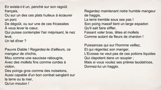 En existe-t-il un, penché sur son ragoût
français,
Ou sur un des ces plats huileux à écœurer
un porc
De dégoût, ou sur une de ces fricassées
À vous lever le cœur,
Qui puisse contempler l'air méprisant, le nez
levé,
Un tel dîner ?
Pauvre Diable ! Regardez-le d'ailleurs, ce
mangeur de chichis,
Mou comme une saucisse rabougrie,
Avec des mollets fins comme cordes à
violon,
Des poings gros comme des noisetons,
Aussi capable d'un bon combat sanglant sur
la terre ou la mer,
Qu'un mouton !
Regardez maintenant notre humble mangeur
de haggis,
La terre tremble sous ses pas !
Son poing massif tient un large espadon
Qu'il sait faire siffler,
Faisant voler bras, têtes et mollets
Comme autant de fleurs de chardon !
Puissances qui sur l'homme veillez,
Et qui régentez son manger,
L'Ecosse ne veut pas de ces potions liquides
Qui clapotent dans un soupier ;
Mais si vous voulez ses prières laudatrices,
Donnez-lui un haggis.
 