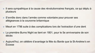✤ Il sera sympathique à la cause des révolutionnaires français, ce qui déplu à
plusieurs
✤ S’enrôle donc dans l’armée comme volontaire pour prouver ses
allégeances à la couronne britannique
✤ Meurt en 1796 suite à des complications lors de l’extraction d’une dent
✤ La première Burns Night se tient en 1801, pour le 5e anniversaire de son
décès
✤ Aujourd’hui, on célèbre d’avantage la fête du Barde que la St-Andrew’s en
Écosse
 