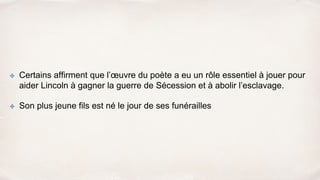 ✤ Certains affirment que l’œuvre du poète a eu un rôle essentiel à jouer pour
aider Lincoln à gagner la guerre de Sécession et à abolir l’esclavage.
✤ Son plus jeune fils est né le jour de ses funérailles
 