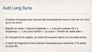 Auld Lang Syne
✤ Chanson écossaise plus connue des francophones sous le nom de Ce n'est
qu'un au revoir
✤ Signifie en scots « Depuis longtemps », « Les jours passés d'il y a
longtemps », « Les jours d'antan », ou aussi « l'Amitié de vieille date ».
✤ En français et en anglais, ce chant est souvent repris à la nouvelle année
✤ À partir de fragments d'une chanson écossaise plus ancienne (17e siècle
ou plus tôt)
 
