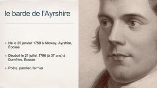 le barde de l'Ayrshire
✤ Né le 25 janvier 1759 à Alloway, Ayrshire,
Écosse
✤ Décédé le 21 juillet 1796 (à 37 ans) à
Dumfries, Écosse
✤ Poète, parolier, fermier
 