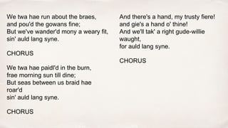 We twa hae run about the braes,
and pou'd the gowans fine;
But we've wander'd mony a weary fit,
sin' auld lang syne.
CHORUS
We twa hae paidl'd in the burn,
frae morning sun till dine;
But seas between us braid hae
roar'd
sin' auld lang syne.
CHORUS
And there's a hand, my trusty fiere!
and gie's a hand o' thine!
And we'll tak' a right gude-willie
waught,
for auld lang syne.
CHORUS
 