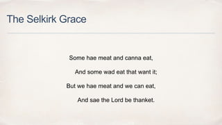 The Selkirk Grace
Some hae meat and canna eat,
And some wad eat that want it;
But we hae meat and we can eat,
And sae the Lord be thanket.
 
