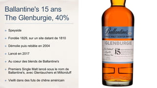 Ballantine's 15 ans
The Glenburgie, 40%
✤ Speyside
✤ Fondée 1829, sur un site datant de 1810
✤ Démolie puis rebâtie en 2004
✤ Lancé en 2017
✤ Au coeur des blends de Ballantine's
✤ Premiers Single Malt lancé sous le nom de
Ballantine's, avec Glentauchers et Miltonduff
✤ Vieilli dans des futs de chêne américain
 