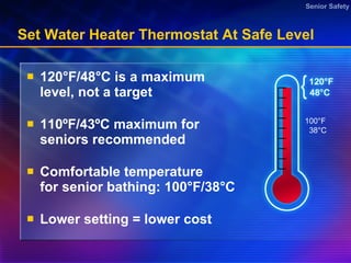 Set Water Heater Thermostat At Safe Level  120 °F/48°C is a  maximum  level, not a target 110 ºF/43ºC maximum for seniors recommended Comfortable temperature for senior bathing: 100°F/38°C  Lower setting = lower cost 100°F 38°C 