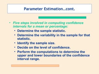 Parameter Estimation…cont.


• Five steps involved in computing confidence
  intervals for a mean or percentage:
   • Determine the sample statistic.
   • Determine the variability in the sample for that
     statistic.
   • Identify the sample size.
   • Decide on the level of confidence.
   • Perform the computations to determine the
     upper and lower boundaries of the confidence
     interval range.
 