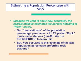 Estimating a Population Percentage with
                 SPSS


• Suppose we wish to know how accurately the
  sample statistic estimates the percent listening to
  “Rock” music.
   • Our “best estimate” of the population
     percentage parameter is 41.3% prefer “Rock”
     music radio stations (n=400) We run
     FREQUENCIES to learn this
   • But, how accurate is this estimate of the true
     population percentage preferring rock
     stations?
 
