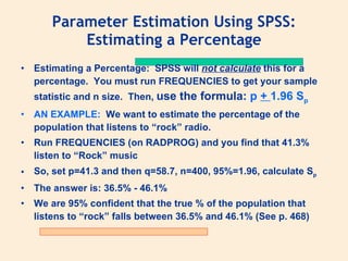 Parameter Estimation Using SPSS:
           Estimating a Percentage
•   Estimating a Percentage: SPSS will not calculate this for a
    percentage. You must run FREQUENCIES to get your sample
    statistic and n size. Then, use   the formula: p + 1.96 Sp
•   AN EXAMPLE: We want to estimate the percentage of the
    population that listens to “rock” radio.
•   Run FREQUENCIES (on RADPROG) and you find that 41.3%
    listen to “Rock” music
•   So, set p=41.3 and then q=58.7, n=400, 95%=1.96, calculate Sp
•   The answer is: 36.5% - 46.1%
•   We are 95% confident that the true % of the population that
    listens to “rock” falls between 36.5% and 46.1% (See p. 468)
 