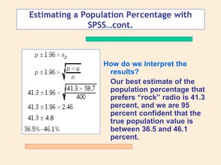 Estimating a Population Percentage with
              SPSS…cont.



                 How do we interpret the
                  results?
                  Our best estimate of the
                  population percentage that
                  prefers “rock” radio is 41.3
                  percent, and we are 95
                  percent confident that the
                  true population value is
                  between 36.5 and 46.1
                  percent.
 