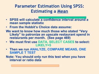 Parameter Estimation Using SPSS:
           Estimating a Mean
• SPSS will calculate a confidence interval around a
  mean sample statistic
• From the Hobbit’s Choice data assume:
We want to know how much those who stated “Very
  Likely” to patronize an upscale restaurant spend in
  restaurants per month. (See page 469)
• We must first use DATA, SELECT CASES to select:
                     LIKELY=5
• Then we run ANALYZE, COMPARE MEANS, ONE
  SAMPLE T TEST
Note: You should only run this test when you have
  interval or ratio data
 