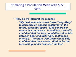 Estimating a Population Mean with SPSS…
                 cont.


  • How do we interpret the results?
     • “My best estimate is that those “very likely”
       to patronize an upscale restaurant in the
       future, presently spend $281 dollars per
       month in a restaurant. In addition, I am 95%
       confident that the true population value falls
       between $267 and $297 (95% confidence
       interval). Therefore, Jeff Dean can be 95%
       confident that the second criterion for the
       forecasting model “passes” the test.
 