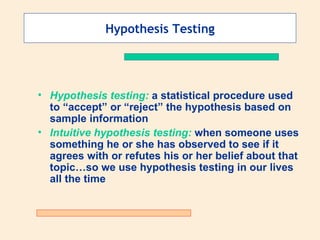 Hypothesis Testing




• Hypothesis testing: a statistical procedure used
  to “accept” or “reject” the hypothesis based on
  sample information
• Intuitive hypothesis testing: when someone uses
  something he or she has observed to see if it
  agrees with or refutes his or her belief about that
  topic…so we use hypothesis testing in our lives
  all the time
 