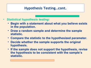Hypothesis Testing…cont.


• Statistical hypothesis testing:
   • Begin with a statement about what you believe exists
     in the population.
   • Draw a random sample and determine the sample
     statistic.
   • Compare the statistic to the hypothesized parameter.
   • Decide whether the sample supports the original
     hypothesis.
   • If the sample does not support the hypothesis, revise
     the hypothesis to be consistent with the sample’s
     statistic.
 