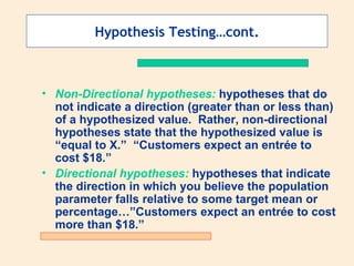 Hypothesis Testing…cont.



• Non-Directional hypotheses: hypotheses that do
  not indicate a direction (greater than or less than)
  of a hypothesized value. Rather, non-directional
  hypotheses state that the hypothesized value is
  “equal to X.” “Customers expect an entrée to
  cost $18.”
• Directional hypotheses: hypotheses that indicate
  the direction in which you believe the population
  parameter falls relative to some target mean or
  percentage…”Customers expect an entrée to cost
  more than $18.”
 