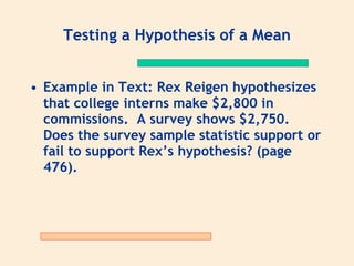 Testing a Hypothesis of a Mean


• Example in Text: Rex Reigen hypothesizes
  that college interns make $2,800 in
  commissions. A survey shows $2,750.
  Does the survey sample statistic support or
  fail to support Rex’s hypothesis? (page
  476).
 