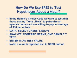How Do We Use SPSS to Test
        Hypotheses About a Mean?
• In the Hobbit’s Choice Case we want to test that
  those stating “Very Likely” to patronize an
  upscale restaurant are willing to pay an average
  of $18 per entrée.
• DATA, SELECT CASES, Likely=5
• ANALYZE, COMPARE MEANS, ONE SAMPLE T
  TEST
• ENTER 18 AS TEST VALUE
• Note: z value is reported as t in SPSS output
 