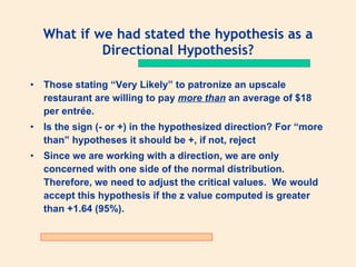 What if we had stated the hypothesis as a
           Directional Hypothesis?

• Those stating “Very Likely” to patronize an upscale
  restaurant are willing to pay more than an average of $18
  per entrée.
• Is the sign (- or +) in the hypothesized direction? For “more
  than” hypotheses it should be +, if not, reject
• Since we are working with a direction, we are only
  concerned with one side of the normal distribution.
  Therefore, we need to adjust the critical values. We would
  accept this hypothesis if the z value computed is greater
  than +1.64 (95%).
 