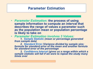 Parameter Estimation


• Parameter Estimation: the process of using
  sample information to compute an interval that
  describes the range of values a parameter such
  as the population mean or population percentage
  is likely to take on
• Parameter Estimation involves 3 Values:
       1. Sample Statistic (mean or percentage generated
  from sample data)
       2. Standard Error (Variance divided by sample size;
  formula for standard error of the mean and another formula
  for standard error of the percentage
       3. Confidence Interval (gives us a range within which a
  sample statistic will fall if we were to repeat the study many
  times over
 