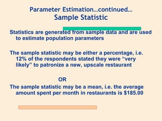 Parameter Estimation…continued…
                 Sample Statistic
Statistics are generated from sample data and are used
  to estimate population parameters

The sample statistic may be either a percentage, i.e.
  12% of the respondents stated they were “very
  likely” to patronize a new, upscale restaurant

                   OR
The sample statistic may be a mean, i.e. the average
  amount spent per month in restaurants is $185.00
 