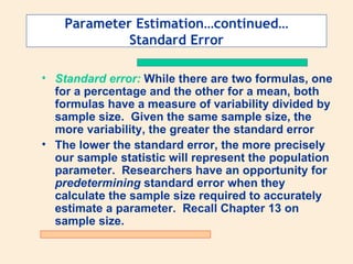 Parameter Estimation…continued…
             Standard Error

• Standard error: While there are two formulas, one
  for a percentage and the other for a mean, both
  formulas have a measure of variability divided by
  sample size. Given the same sample size, the
  more variability, the greater the standard error
• The lower the standard error, the more precisely
  our sample statistic will represent the population
  parameter. Researchers have an opportunity for
  predetermining standard error when they
  calculate the sample size required to accurately
  estimate a parameter. Recall Chapter 13 on
  sample size.
 