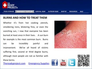 BURNS AND HOW TO TREAT THEM
Whether it’s from hot cooking utensils,
smoldering irons, blistering fires, or even the
scorching sun, I now that everyone has been
burned at least once in their lives.   A sun burn
for example is the most common burn. Burns
can      be      incredibly      painful     and
inconvenient.     We’ve all heard of victims
suffering first, second or third degree burns,
although most people are not as familiar with
these terms.
Thereadyproject.com           Emergency Supplies
 