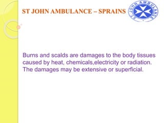 ST JOHN AMBULANCE – BURNS AND SCALDS
Burns and scalds are damages to the body tissues
caused by heat, chemicals,electricity or radiation.
The damages may be extensive or superficial.
 