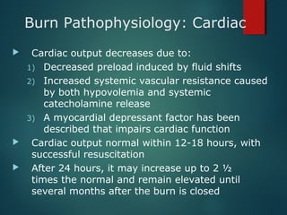 Burn Pathophysiology: Cardiac
 Cardiac output decreases due to:
1) Decreased preload induced by fluid shifts
2) Increased systemic vascular resistance caused
by both hypovolemia and systemic
catecholamine release
3) A myocardial depressant factor has been
described that impairs cardiac function
 Cardiac output normal within 12-18 hours, with
successful resuscitation
 After 24 hours, it may increase up to 2 ½
times the normal and remain elevated until
several months after the burn is closed
 