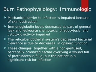 Burn Pathophysiology: Immunologic
 Mechanical barrier to infection is impaired because
of skin destruction
 Immunoglobulin levels decreased as part of general
leak and leukocyte chemotaxis, phagocytosis, and
cytotoxic activity impaired
 The reticuloendothelial system's depressed bacterial
clearance is due to decreases in opsonic function
 These changes, together with a non-perfused,
bacterially-colonized eschar overlying a wound full
of proteinaceous fluid, put the patient in a
significant risk for infection
 