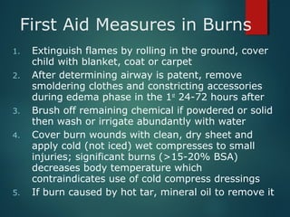 First Aid Measures in Burns
1. Extinguish flames by rolling in the ground, cover
child with blanket, coat or carpet
2. After determining airway is patent, remove
smoldering clothes and constricting accessories
during edema phase in the 1st
24-72 hours after
3. Brush off remaining chemical if powdered or solid
then wash or irrigate abundantly with water
4. Cover burn wounds with clean, dry sheet and
apply cold (not iced) wet compresses to small
injuries; significant burns (>15-20% BSA)
decreases body temperature which
contraindicates use of cold compress dressings
5. If burn caused by hot tar, mineral oil to remove it
 