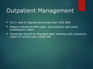 Outpatient Management
 For 1st
and 2nd
degree burns less than 10% BSA
 Blisters should be left intact and dressed with silver
sulfadiazine cream
 Dressings should be changed daily washing with lukewarm
water to remove any cream left
 
