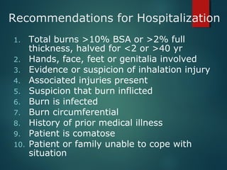 Recommendations for Hospitalization
1. Total burns >10% BSA or >2% full
thickness, halved for <2 or >40 yr
2. Hands, face, feet or genitalia involved
3. Evidence or suspicion of inhalation injury
4. Associated injuries present
5. Suspicion that burn inflicted
6. Burn is infected
7. Burn circumferential
8. History of prior medical illness
9. Patient is comatose
10. Patient or family unable to cope with
situation
 