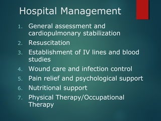 Hospital Management
1. General assessment and
cardiopulmonary stabilization
2. Resuscitation
3. Establishment of IV lines and blood
studies
4. Wound care and infection control
5. Pain relief and psychological support
6. Nutritional support
7. Physical Therapy/Occupational
Therapy
 
